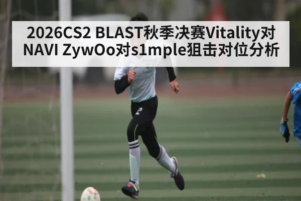 2026CS2 BLAST秋季决赛Vitality对NAVI ZywOo对s1mple狙击对位分析
