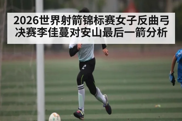 2026世界射箭锦标赛女子反曲弓决赛李佳蔓对安山最后一箭分析